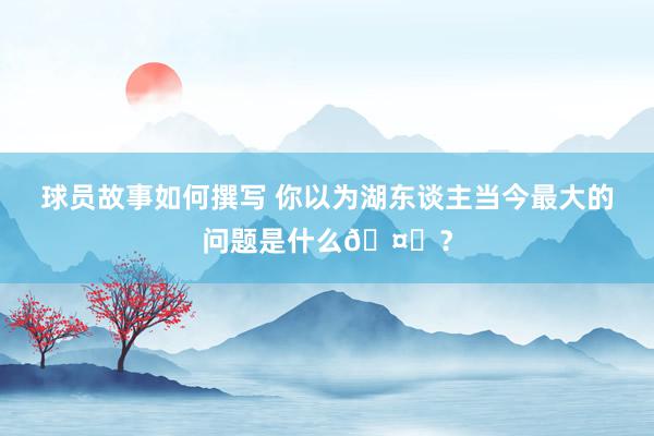 球员故事如何撰写 你以为湖东谈主当今最大的问题是什么🤔？