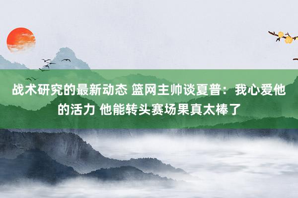 战术研究的最新动态 篮网主帅谈夏普：我心爱他的活力 他能转头赛场果真太棒了