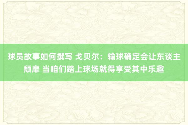 球员故事如何撰写 戈贝尔：输球确定会让东谈主颓靡 当咱们踏上球场就得享受其中乐趣