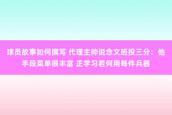 球员故事如何撰写 代理主帅说念文班投三分：他手段菜单很丰富 正学习若何用每件兵器