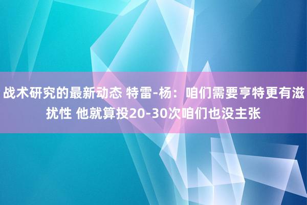 战术研究的最新动态 特雷-杨：咱们需要亨特更有滋扰性 他就算投20-30次咱们也没主张