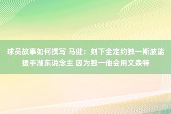 球员故事如何撰写 马健：刻下全定约独一斯波能援手湖东说念主 因为独一他会用文森特