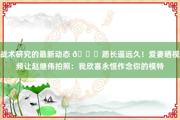 战术研究的最新动态 😁愿长遥远久！爱妻晒视频让赵继伟拍照：我欣喜永恒作念你的模特