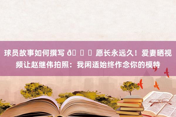 球员故事如何撰写 😁愿长永远久！爱妻晒视频让赵继伟拍照：我闲适始终作念你的模特