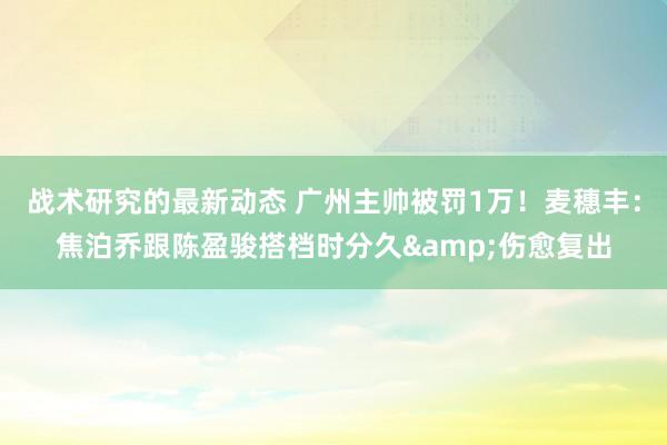 战术研究的最新动态 广州主帅被罚1万！麦穗丰：焦泊乔跟陈盈骏搭档时分久&伤愈复出