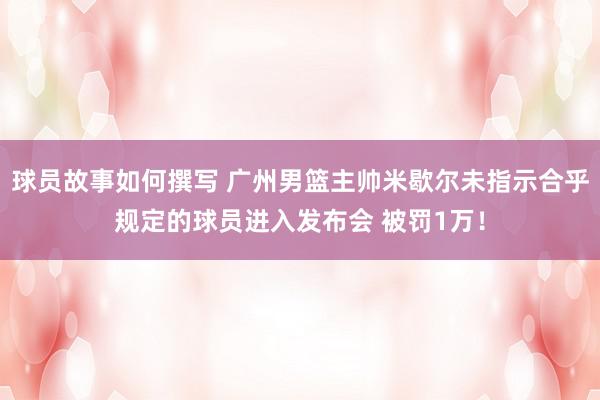 球员故事如何撰写 广州男篮主帅米歇尔未指示合乎规定的球员进入发布会 被罚1万！