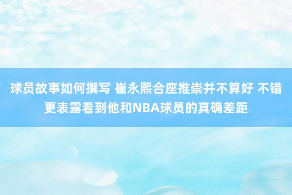 球员故事如何撰写 崔永熙合座推崇并不算好 不错更表露看到他和NBA球员的真确差距