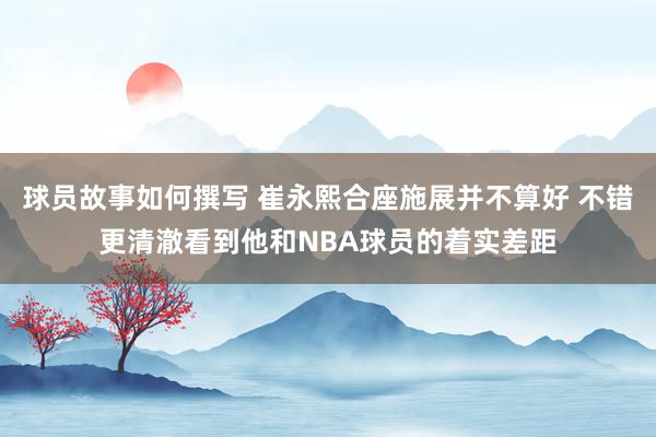 球员故事如何撰写 崔永熙合座施展并不算好 不错更清澈看到他和NBA球员的着实差距