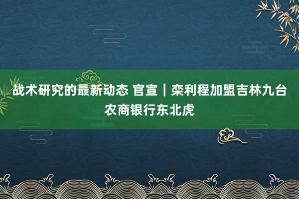 战术研究的最新动态 官宣｜栾利程加盟吉林九台农商银行东北虎