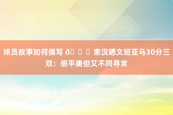 球员故事如何撰写 👀索汉晒文班亚马30分三双：很平庸但又不同寻常