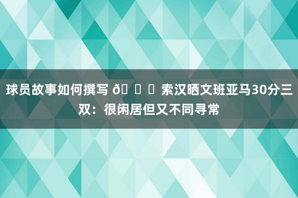 球员故事如何撰写 👀索汉晒文班亚马30分三双：很闲居但又不同寻常