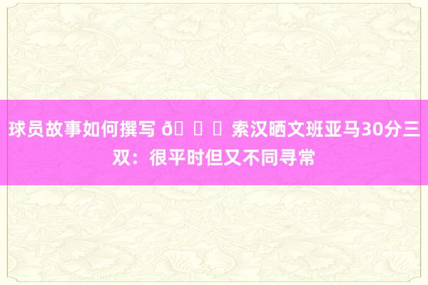 球员故事如何撰写 👀索汉晒文班亚马30分三双：很平时但又不同寻常