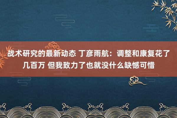 战术研究的最新动态 丁彦雨航：调整和康复花了几百万 但我致力了也就没什么缺憾可惜