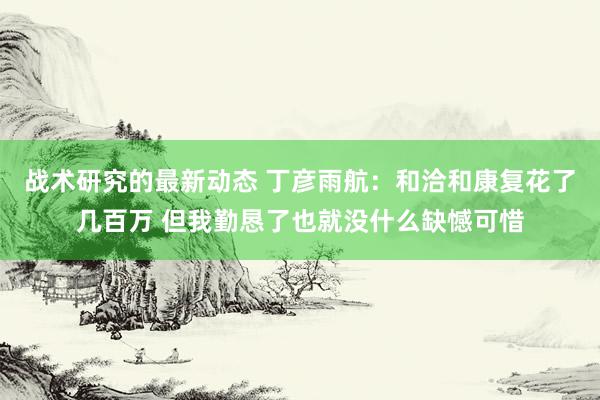 战术研究的最新动态 丁彦雨航：和洽和康复花了几百万 但我勤恳了也就没什么缺憾可惜