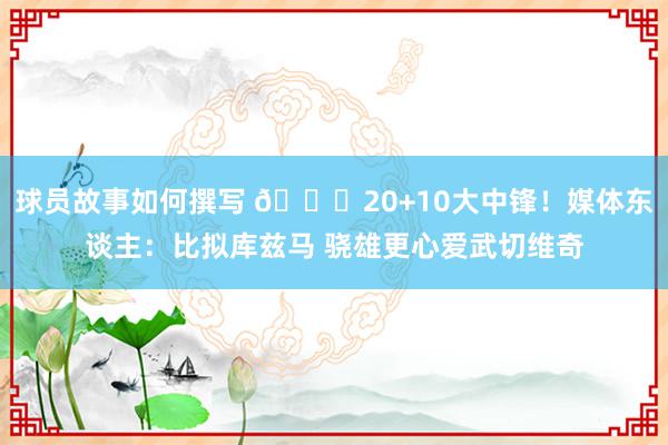 球员故事如何撰写 😋20+10大中锋！媒体东谈主：比拟库兹马 骁雄更心爱武切维奇