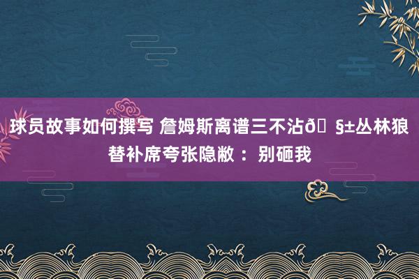 球员故事如何撰写 詹姆斯离谱三不沾🧱丛林狼替补席夸张隐敝 ：别砸我