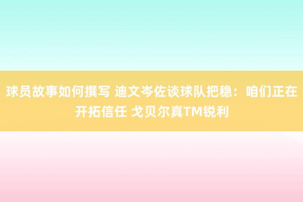 球员故事如何撰写 迪文岑佐谈球队把稳：咱们正在开拓信任 戈贝尔真TM锐利