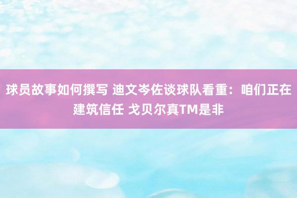 球员故事如何撰写 迪文岑佐谈球队看重：咱们正在建筑信任 戈贝尔真TM是非