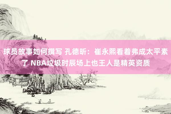 球员故事如何撰写 孔德昕：崔永熙看着弗成太平素了 NBA垃圾时辰场上也王人是精英资质