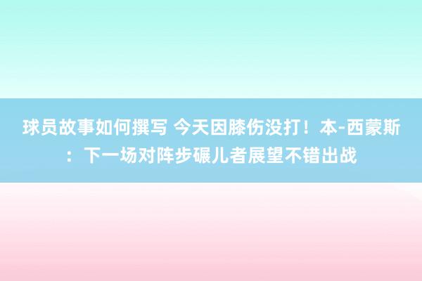 球员故事如何撰写 今天因膝伤没打！本-西蒙斯：下一场对阵步碾儿者展望不错出战