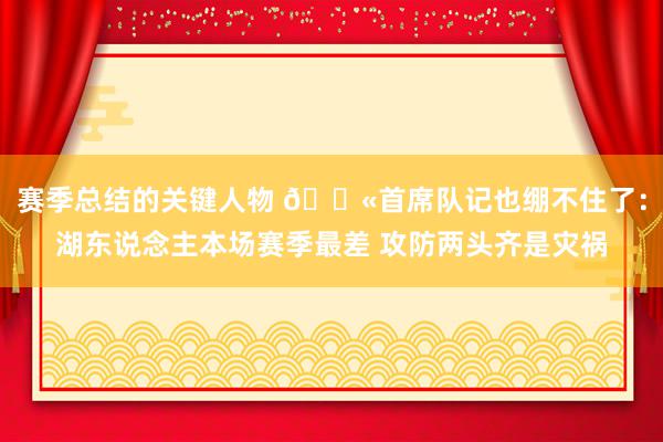 赛季总结的关键人物 😫首席队记也绷不住了：湖东说念主本场赛季最差 攻防两头齐是灾祸