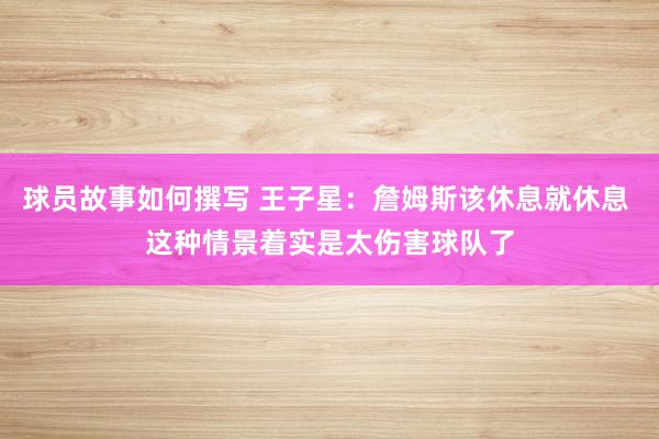 球员故事如何撰写 王子星：詹姆斯该休息就休息 这种情景着实是太伤害球队了