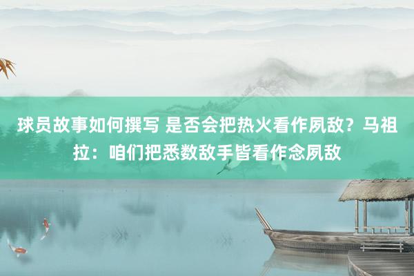 球员故事如何撰写 是否会把热火看作夙敌？马祖拉：咱们把悉数敌手皆看作念夙敌