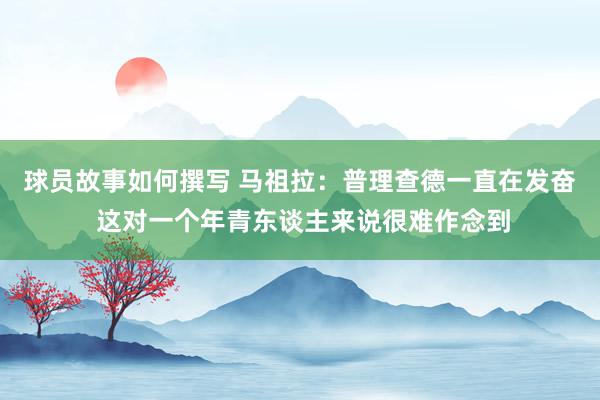 球员故事如何撰写 马祖拉：普理查德一直在发奋 这对一个年青东谈主来说很难作念到