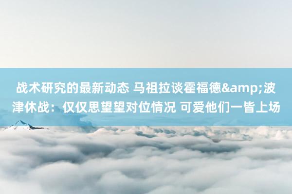 战术研究的最新动态 马祖拉谈霍福德&波津休战：仅仅思望望对位情况 可爱他们一皆上场