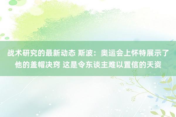 战术研究的最新动态 斯波：奥运会上怀特展示了他的盖帽决窍 这是令东谈主难以置信的天资