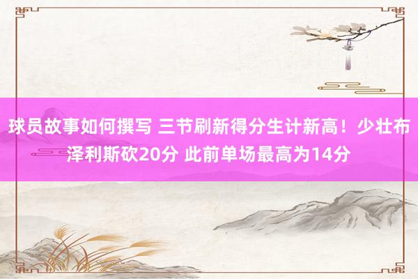 球员故事如何撰写 三节刷新得分生计新高！少壮布泽利斯砍20分 此前单场最高为14分