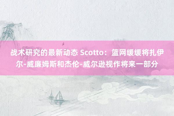 战术研究的最新动态 Scotto：篮网缓缓将扎伊尔-威廉姆斯和杰伦-威尔逊视作将来一部分