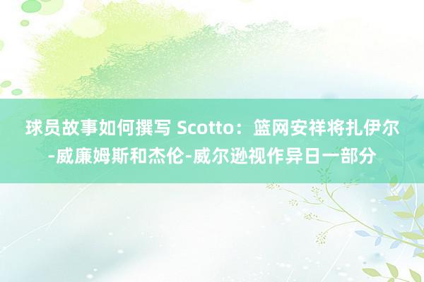 球员故事如何撰写 Scotto：篮网安祥将扎伊尔-威廉姆斯和杰伦-威尔逊视作异日一部分