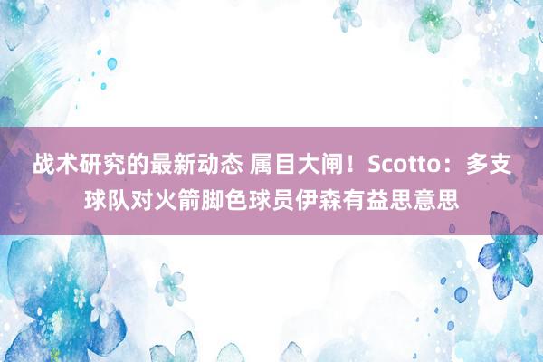 战术研究的最新动态 属目大闸！Scotto：多支球队对火箭脚色球员伊森有益思意思