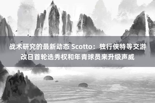 战术研究的最新动态 Scotto：独行侠特等交游改日首轮选秀权和年青球员来升级声威