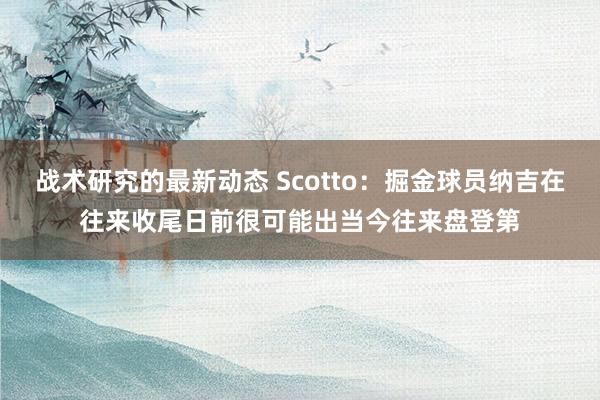 战术研究的最新动态 Scotto：掘金球员纳吉在往来收尾日前很可能出当今往来盘登第