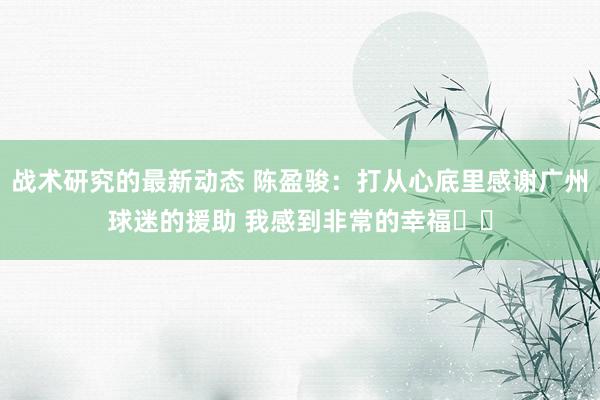 战术研究的最新动态 陈盈骏：打从心底里感谢广州球迷的援助 我感到非常的幸福❤️