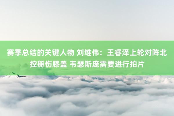 赛季总结的关键人物 刘维伟：王睿泽上轮对阵北控掰伤膝盖 韦瑟斯庞需要进行拍片