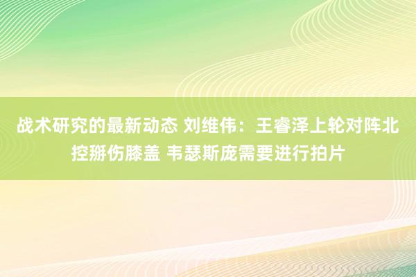 战术研究的最新动态 刘维伟：王睿泽上轮对阵北控掰伤膝盖 韦瑟斯庞需要进行拍片