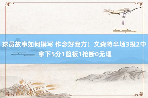 球员故事如何撰写 作念好我方！文森特半场3投2中 拿下5分1篮板1抢断0无理