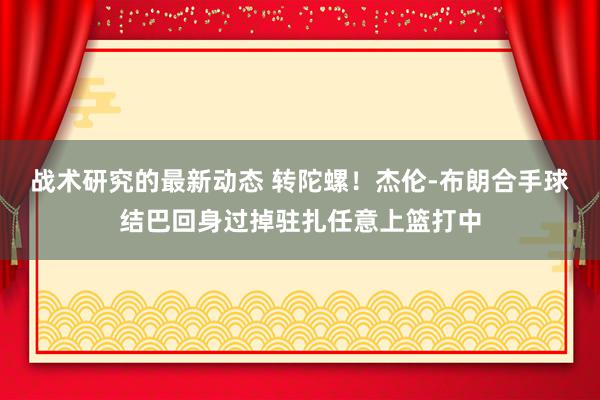 战术研究的最新动态 转陀螺！杰伦-布朗合手球结巴回身过掉驻扎任意上篮打中