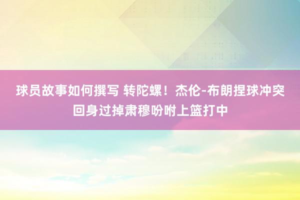 球员故事如何撰写 转陀螺！杰伦-布朗捏球冲突回身过掉肃穆吩咐上篮打中