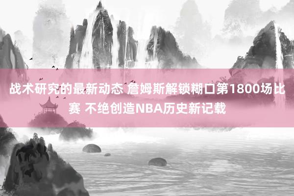 战术研究的最新动态 詹姆斯解锁糊口第1800场比赛 不绝创造NBA历史新记载