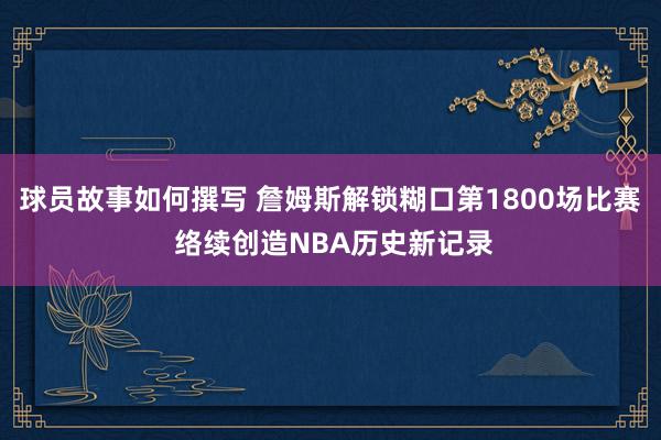 球员故事如何撰写 詹姆斯解锁糊口第1800场比赛 络续创造NBA历史新记录