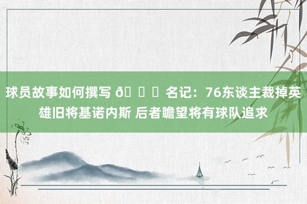 球员故事如何撰写 👀名记：76东谈主裁掉英雄旧将基诺内斯 后者瞻望将有球队追求