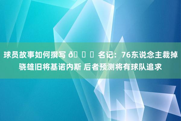 球员故事如何撰写 👀名记：76东说念主裁掉骁雄旧将基诺内斯 后者预测将有球队追求