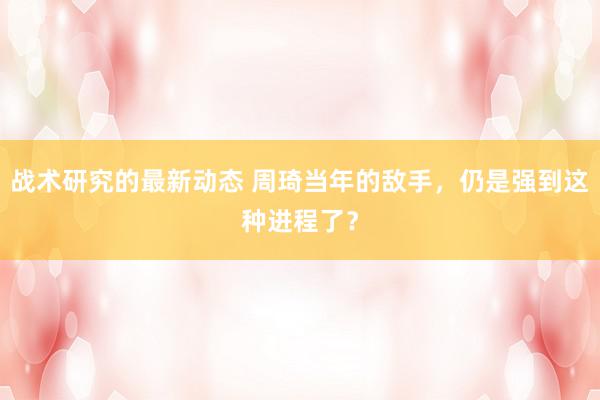 战术研究的最新动态 周琦当年的敌手，仍是强到这种进程了？