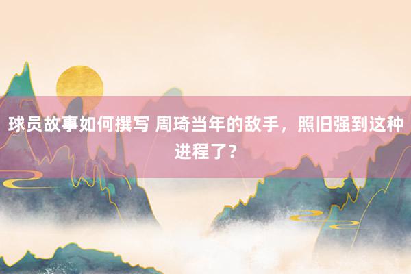 球员故事如何撰写 周琦当年的敌手，照旧强到这种进程了？