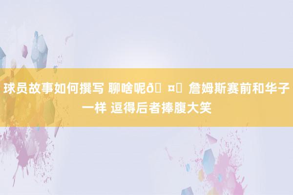 球员故事如何撰写 聊啥呢🤔詹姆斯赛前和华子一样 逗得后者捧腹大笑