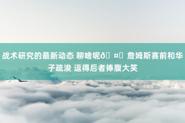 战术研究的最新动态 聊啥呢🤔詹姆斯赛前和华子疏浚 逗得后者捧腹大笑